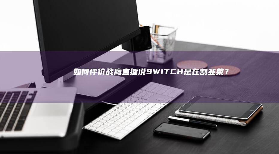 如何评价战鹰直播说SWITCH是在割韭菜？